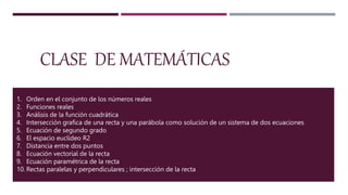 CLASE DE MATEMÁTICAS
1. Orden en el conjunto de los números reales
2. Funciones reales
3. Análisis de la función cuadrática
4. Intersección grafica de una recta y una parábola como solución de un sistema de dos ecuaciones
5. Ecuación de segundo grado
6. El espacio euclídeo R2
7. Distancia entre dos puntos
8. Ecuación vectorial de la recta
9. Ecuación paramétrica de la recta
10. Rectas paralelas y perpendiculares ; intersección de la recta
 