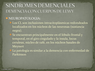 NEUROPATOLOGIA:
 Los CL son inclusiones intracitoplásmicas redondeados

localizados en los núcleos de las neuronas (sustancia
negra).
 Se encuentran principalmente en el lóbulo frontal y
temporal, en el giro cingulado y la ínsula, locus
ceruleus, núcleo de rafé, en los núcleos basales de
Meynert
 La patología es similar a la demencia con enfermedad de
Parkinson

 