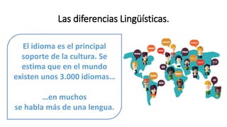 Las diferencias Lingüísticas.
El idioma es el principal
soporte de la cultura. Se
estima que en el mundo
existen unos 3.000 idiomas…
…en muchos
se habla más de una lengua.
 
