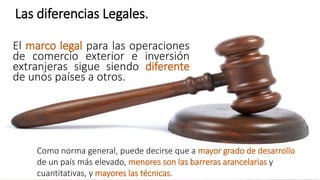Las diferencias Legales.
El marco legal para las operaciones
de comercio exterior e inversión
extranjeras sigue siendo diferente
de unos países a otros.
Como norma general, puede decirse que a mayor grado de desarrollo
de un país más elevado, menores son las barreras arancelarias y
cuantitativas, y mayores las técnicas.
 