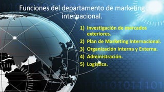 Funciones del departamento de marketing
internacional.
1) Investigación de mercados
exteriores.
2) Plan de Marketing Internacional.
3) Organización Interna y Externa.
4) Administración.
5) Logística.
 