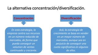 La alternativa concentración/diversificación.
Concentración Diversificación
En esta estrategia, la
empresa centra sus recursos
en un número reducido de
mercados, de forma que
pueda conseguir un
volumen de ventas
continuado y creciente.
Acá, la estrategia de
crecimiento se basa en vender
en un mayor número de
mercados, aunque sea en
perjuicio de conseguir una
cuota significativa en algunos
de ellos.
 