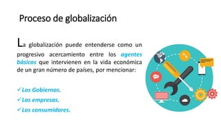 Proceso de globalización
La globalización puede entenderse como un
progresivo acercamiento entre los agentes
básicos que intervienen en la vida económica
de un gran número de países, por mencionar:
Los Gobiernos.
Las empresas.
Los consumidores.
 