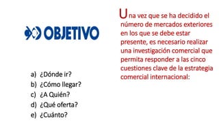 a) ¿Dónde ir?
b) ¿Cómo llegar?
c) ¿A Quién?
d) ¿Qué oferta?
e) ¿Cuánto?
na vez que se ha decidido el
número de mercados exteriores
en los que se debe estar
presente, es necesario realizar
una investigación comercial que
permita responder a las cinco
cuestiones clave de la estrategia
comercial internacional:
U
 