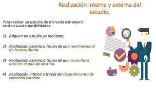 Realización interna y externa del
estudio.
Para realizar un estudio de mercado extranjero
existen cuatro posibilidades:
1) Adquirir un estudio ya realizado.
2) Realización externa a través de una multinacional
de la consultoría.
3) Realización externa a través de una consultora
local en el país de destino.
4) Realización interna a través del departamento de
comercio exterior.
 