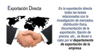 Exportación Directa En la exportación directa
todas las tareas
relacionadas con la
investigación de mercados,
distribución física,
documentación de la
exportación, fijación de
precios, etc., se llevan a
cabo por el departamento
de exportación de la
empresa.
 