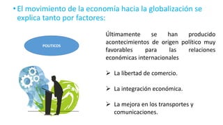 •El movimiento de la economía hacia la globalización se
explica tanto por factores:
POLITICOS
Últimamente se han producido
acontecimientos de origen político muy
favorables para las relaciones
económicas internacionales
 La libertad de comercio.
 La integración económica.
 La mejora en los transportes y
comunicaciones.
 