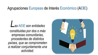 Agrupaciones Europeas de Interés Económico (AEIE)
Las AEIE son entidades
constituidas por dos o más
empresas comunitarias,
procedentes de distintos
países, que se comprometen
a realizar conjuntamente una
actividad.
 