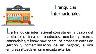 Franquicias
Internacionales
a franquicia internacional consiste en la cesión del
producto o línea de productos, nombre y marcas
comerciales, y know-how sobre los procedimientos de
gestión y comercialización de un negocio, a una
empresa situada en un mercado exterior.
L
 