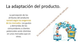 La adaptación del producto.
La percepción de los
atributos del producto
variará según las exigencias
de los mercados. Los gustos
y demandas de los
consumidores o clientes
potenciales serán distintos
en unos mercados que en
otros.
 