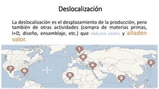 Deslocalización
La deslocalización es el desplazamiento de la producción, pero
también de otras actividades (compra de materias primas,
I+D, diseño, ensamblaje, etc.) que reducen costes y añaden
valor.
 