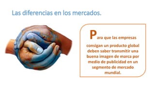 Las diferencias en los mercados.
Para que las empresas
consigan un producto global
deben saber transmitir una
buena imagen de marca por
medio de publicidad en un
segmento de mercado
mundial.
 