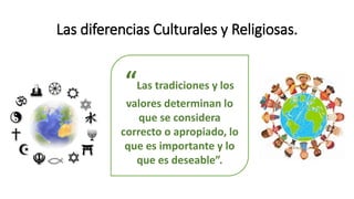 Las diferencias Culturales y Religiosas.
“Las tradiciones y los
valores determinan lo
que se considera
correcto o apropiado, lo
que es importante y lo
que es deseable”.
 