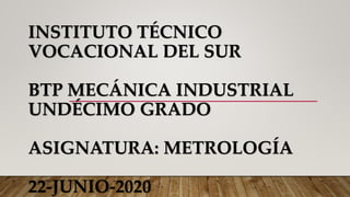 INSTITUTO TÉCNICO
VOCACIONAL DEL SUR
BTP MECÁNICA INDUSTRIAL
UNDÉCIMO GRADO
ASIGNATURA: METROLOGÍA
22-JUNIO-2020
 
