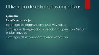 Utilización de estrategias cognitivas
Ejercicio
Planificar un viaje
Estrategia de organización: Qué voy hacer
Estrategias de regulación, dirección y supervisión. Seguir
el plan trazado
Estrategia de evaluación: revisión valorativa.
 