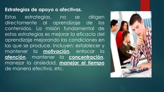 Estrategias de apoyo o afectivas.
Estas estrategias, no se dirigen
directamente al aprendizaje de los
contenidos. La misión fundamental de
estas estrategias es mejorar la eficacia del
aprendizaje mejorando las condiciones en
las que se produce. Incluyen: establecer y
mantener la motivación, enfocar la
atención, mantener la concentración,
manejar la ansiedad, manejar el tiempo
de manera efectiva, etc.
 
