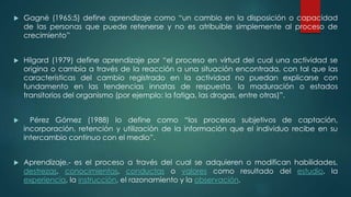  Gagné (1965:5) define aprendizaje como “un cambio en la disposición o capacidad
de las personas que puede retenerse y no es atribuible simplemente al proceso de
crecimiento”
 Hilgard (1979) define aprendizaje por “el proceso en virtud del cual una actividad se
origina o cambia a través de la reacción a una situación encontrada, con tal que las
características del cambio registrado en la actividad no puedan explicarse con
fundamento en las tendencias innatas de respuesta, la maduración o estados
transitorios del organismo (por ejemplo: la fatiga, las drogas, entre otras)”.
 Pérez Gómez (1988) lo define como “los procesos subjetivos de captación,
incorporación, retención y utilización de la información que el individuo recibe en su
intercambio continuo con el medio”.
 Aprendizaje.- es el proceso a través del cual se adquieren o modifican habilidades,
destrezas, conocimientos, conductas o valores como resultado del estudio, la
experiencia, la instrucción, el razonamiento y la observación.
 