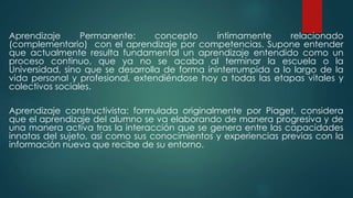 Aprendizaje Permanente: concepto íntimamente relacionado
(complementario) con el aprendizaje por competencias. Supone entender
que actualmente resulta fundamental un aprendizaje entendido como un
proceso continuo, que ya no se acaba al terminar la escuela o la
Universidad, sino que se desarrolla de forma ininterrumpida a lo largo de la
vida personal y profesional, extendiéndose hoy a todas las etapas vitales y
colectivos sociales.
Aprendizaje constructivista: formulada originalmente por Piaget, considera
que el aprendizaje del alumno se va elaborando de manera progresiva y de
una manera activa tras la interacción que se genera entre las capacidades
innatas del sujeto, así como sus conocimientos y experiencias previas con la
información nueva que recibe de su entorno.
 