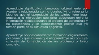 Aprendizaje significativo: formulada originalmente por
Ausubel y relacionada con la constructivista, refuerza la
idea de que el aprendizaje de los sujetos tiene lugar
gracias a la interacción que estos establecen entre la
información recibida durante el proceso de aprendizaje y
las experiencias y los conocimientos previos que ya
forman parte de su estructura cognitiva.
Aprendizaje por descubrimiento: formulada originalmente
por Bruner y que sostiene que el aprendizaje se construye
a través de la resolución de un problema o tarea
concreta.
 