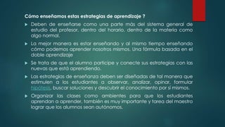 Cómo enseñamos estas estrategias de aprendizaje ?
 Deben de enseñarse como una parte más del sistema general de
estudio del profesor, dentro del horario, dentro de la materia como
algo normal.
 La mejor manera es estar enseñando y al mismo tiempo enseñando
cómo podemos aprender nosotros mismos. Una fórmula basada en el
doble aprendizaje
 Se trata de que el alumno participe y conecte sus estrategias con las
nuevas que está aprendiendo.
 Las estrategias de enseñanza deben ser diseñadas de tal manera que
estimulen a los estudiantes a observar, analizar, opinar, formular
hipótesis, buscar soluciones y descubrir el conocimiento por sí mismos.
 Organizar las clases como ambientes para que los estudiantes
aprendan a aprender, también es muy importante y tarea del maestro
lograr que los alumnos sean autónomos.
 