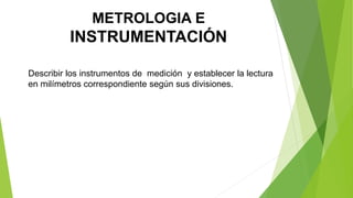 METROLOGIA E
INSTRUMENTACIÓN
Describir los instrumentos de medición y establecer la lectura
en milímetros correspondiente según sus divisiones.
 