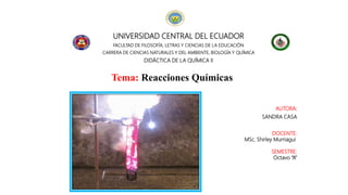 UNIVERSIDAD CENTRAL DEL ECUADOR
FACULTAD DE FILOSOFÍA, LETRAS Y CIENCIAS DE LA EDUCACIÓN
CARRERA DE CIENCIAS NATURALES Y DEL AMBIENTE, BIOLOGÍA Y QUÍMICA
DIDÁCTICA DE LA QUÍMICA II
Tema: Reacciones Químicas
AUTORA:
SANDRA CASA
DOCENTE:
MSc. Shirley Murriagui
SEMESTRE:
Octavo “A”
 