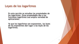 Leyes de los logarítmos
19
En esta sección se estudian las propiedades de
los logarítmos. Estas propiedades dan a las
funciones logarítmos una amplia variedad de
aplicaciones.
Ya que los logarítmos son exponentes, las leyes
de los exponentes dan lugar a las leyes de los
logarítmos.
 