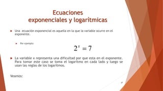 Ecuaciones
exponenciales y logarítmicas
 Una ecuación exponencial es aquella en la que la variable ocurre en el
exponente.
 Por ejemplo:
 La variable x representa una dificultad por que esta en el exponente.
Para tomar este caso se toma el logarítmo en cada lado y luego se
usan las reglas de los logarítmos.
Veamos:
27
7
2 
x
 