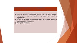 34
Normas para resolver ecuaciones logarítmicas
1) Aísle el término logarítmico en un lado de la ecuación;
podría ser necesario combinar primero los términos
logarítmicos.
2) Escriba la ecuación en forma exponencial (o eleve la base a
cada lado de la ecuación).
3) Despeje la variable.
 
