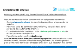 Protocolos de enrutamiento 13
Enrutamiento estático
El routing estático y el routing dinámico no son mutuamente excluyentes.
Las rutas estáticas se utilizan comúnmente en los siguientes escenarios:
• Como ruta predeterminada de reenvío de paquetes a un proveedor de
servicios
• Para rutas fuera del dominio de enrutamiento y no aprendidas por el
protocolo de enrutamiento dinámico
• Cuando el administrador de red desea definir explícitamente la ruta de
acceso para una red específica
• Para el enrutamiento entre redes internas
Las rutas estáticas son útiles para redes más pequeñas con solo una ruta hacia
una red externa. También proporcionan seguridad en una red más grande
para ciertos tipos de tráfico o enlaces a otras redes que necesitan más control.
 