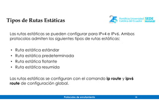 Protocolos de enrutamiento 14
Tipos de Rutas Estáticas
Las rutas estáticas se pueden configurar para IPv4 e IPv6. Ambos
protocolos admiten los siguientes tipos de rutas estáticas:
• Ruta estática estándar
• Ruta estática predeterminada
• Ruta estática flotante
• Ruta estática resumida
Las rutas estáticas se configuran con el comando ip route y ipv6
route de configuración global.
 