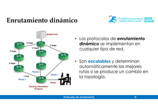 Protocolos de enrutamiento 18
Enrutamiento dinámico
• Los protocolos de enrutamiento
dinámico se implementan en
cualquier tipo de red.
• Son escalables y determinan
automáticamente las mejores
rutas si se produce un cambio en
la topología.
 