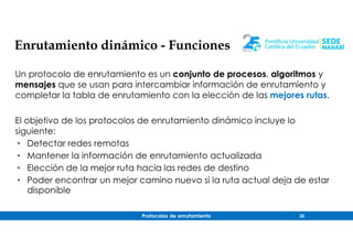 Protocolos de enrutamiento 20
Enrutamiento dinámico - Funciones
Un protocolo de enrutamiento es un conjunto de procesos, algoritmos y
mensajes que se usan para intercambiar información de enrutamiento y
completar la tabla de enrutamiento con la elección de las mejores rutas.
El objetivo de los protocolos de enrutamiento dinámico incluye lo
siguiente:
• Detectar redes remotas
• Mantener la información de enrutamiento actualizada
• Elección de la mejor ruta hacia las redes de destino
• Poder encontrar un mejor camino nuevo si la ruta actual deja de estar
disponible
 