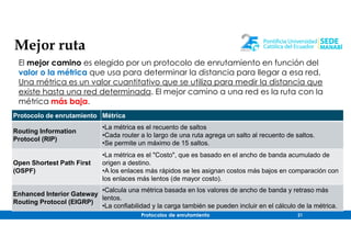 Protocolos de enrutamiento 21
Mejor ruta
El mejor camino es elegido por un protocolo de enrutamiento en función del
valor o la métrica que usa para determinar la distancia para llegar a esa red.
Una métrica es un valor cuantitativo que se utiliza para medir la distancia que
existe hasta una red determinada. El mejor camino a una red es la ruta con la
métrica más baja.
Protocolo de enrutamiento Métrica
Routing Information
Protocol (RIP)
•La métrica es el recuento de saltos
•Cada router a lo largo de una ruta agrega un salto al recuento de saltos.
•Se permite un máximo de 15 saltos.
Open Shortest Path First
(OSPF)
•La métrica es el "Costo", que es basado en el ancho de banda acumulado de
origen a destino.
•A los enlaces más rápidos se les asignan costos más bajos en comparación con
los enlaces más lentos (de mayor costo).
Enhanced Interior Gateway
Routing Protocol (EIGRP)
•Calcula una métrica basada en los valores de ancho de banda y retraso más
lentos.
•La confiabilidad y la carga también se pueden incluir en el cálculo de la métrica.
 