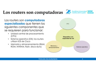 Protocolos de enrutamiento 4
Los routers son computadoras
especializadas que tienen los
siguientes componentes que
se requieren para funcionar:
• Unidad central de procesamiento
(CPU)
• Sistema operativo (OS): los routers
utilizan IOS de Cisco
• Memoria y almacenamiento (RAM,
ROM, NVRAM, flash, disco duro)
Los routers son computadoras
 