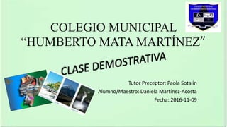 COLEGIO MUNICIPAL
“HUMBERTO MATA MARTÍNEZ”
Tutor Preceptor: Paola Sotalín
Alumno/Maestro: Daniela Martínez-Acosta
Fecha: 2016-11-09
 