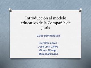 Introducción al modelo
educativo de la Compañía de
Jesús
Clase demostrativa
Carolina Larco
José Luis Calero
Dinora Hidalgo
Miriam Merchán
 