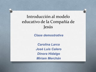 Introducción al modelo
educativo de la Compañía de
Jesús
Clase demostrativa
Carolina Larco
José Luis Calero
Dinora Hidalgo
Miriam Merchán
 