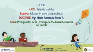 CLASE
ÁREA: Estudio sociales
Materia: Educación para la ciudadanía
DOCENTE: Ing. Maria Fernanda Freire P.
Tema: Presupuestos de la Democracia Moderna: Soberanía
del pueblo
 