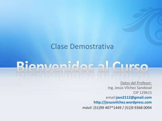Datos del Profesor:
                Ing. Jesús Vílchez Sandoval
                                CIP 129615
              email:javs2112@gmail.com
       http://jesusvilchez.wordpress.com
móvil: (51)99 407*1449 / (51)9 9368 0094
 