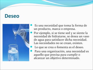 Deseo
 Es una necesidad que toma la forma de
un producto, marca o empresa.
 Por ejemplo, si se tiene sed y se siente la
necesidad de hidratarse, se desea un vaso
de agua para satisfacer dicha necesidad.
Las necesidades no se crean, existen.
 Lo que se crea o fomenta es el deseo.
 Para una organización, una necesidad es
aquello que precisa para cumplir o
alcanzar un objetivo determinado.
 