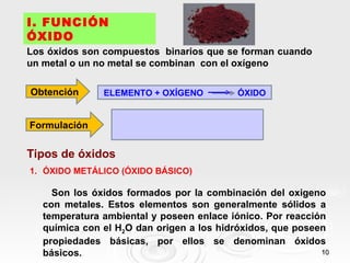 I. FUNCIÓN
ÓXIDO
Los óxidos son compuestos binarios que se forman cuando
un metal o un no metal se combinan con el oxígeno

Obtención      ELEMENTO + OXÍGENO          ÓXIDO


Formulación

Tipos de óxidos
1. ÓXIDO METÁLICO (ÓXIDO BÁSICO)

     Son los óxidos formados por la combinación del oxigeno
   con metales. Estos elementos son generalmente sólidos a
   temperatura ambiental y poseen enlace iónico. Por reacción
   química con el H2O dan origen a los hidróxidos, que poseen
   propiedades básicas, por ellos se denominan óxidos
   básicos.                                                 10
 