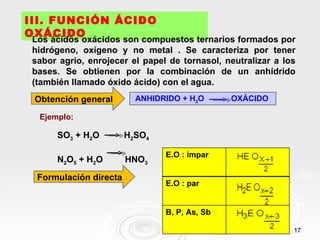 III. FUNCIÓN ÁCIDO
OXÁCIDO
 Los ácidos oxácidos son compuestos ternarios formados por
 hidrógeno, oxígeno y no metal . Se caracteriza por tener
 sabor agrio, enrojecer el papel de tornasol, neutralizar a los
 bases. Se obtienen por la combinación de un anhídrido
 (también llamado óxido ácido) con el agua.
 Obtención general        ANHIDRIDO + H2O      OXÁCIDO

  Ejemplo:

      SO3 + H2O         H2SO4

                                E.O : impar
      N2O5 + H2O        HNO3

  Formulación directa
                                E.O : par


                                B, P, As, Sb

                                                              17
 