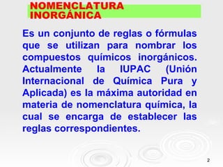 NOMENCLATURA
 INORGÁNICA
Es un conjunto de reglas o fórmulas
que se utilizan para nombrar los
compuestos químicos inorgánicos.
Actualmente     la  IUPAC (Unión
Internacional de Química Pura y
Aplicada) es la máxima autoridad en
materia de nomenclatura química, la
cual se encarga de establecer las
reglas correspondientes.


                                      2
 