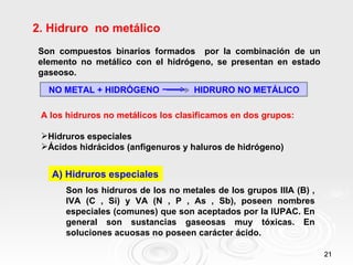 2. Hidruro no metálico
Son compuestos binarios formados por la combinación de un
elemento no metálico con el hidrógeno, se presentan en estado
gaseoso.
  NO METAL + HIDRÓGENO              HIDRURO NO METÁLICO

 A los hidruros no metálicos los clasificamos en dos grupos:

 Hidruros especiales
 Ácidos hidrácidos (anfigenuros y haluros de hidrógeno)


   A) Hidruros especiales
      Son los hidruros de los no metales de los grupos IIIA (B) ,
      IVA (C , Si) y VA (N , P , As , Sb), poseen nombres
      especiales (comunes) que son aceptados por la IUPAC. En
      general son sustancias gaseosas muy tóxicas. En
      soluciones acuosas no poseen carácter ácido.

                                                                    21
 