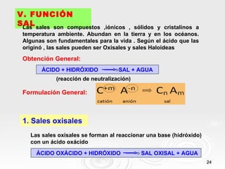 V. FUNCIÓN
SAL sales son compuestos
 Las                            ,iónicos , sólidos y cristalinos a
 temperatura ambiente. Abundan en la tierra y en los océanos.
 Algunas son fundamentales para la vida . Según el ácido que las
 originó , las sales pueden ser Oxisales y sales Haloideas

 Obtención General:
        ÁCIDO + HIDRÓXIDO           SAL + AGUA
             (reacción de neutralización)

 Formulación General:



 1. Sales oxisales
   Las sales oxisales se forman al reaccionar una base (hidróxido)
   con un ácido oxácido

      ÁCIDO OXÁCIDO + HIDRÓXIDO             SAL OXISAL + AGUA
                                                                     24
 