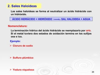 2. Sales Haloideas
 Las sales haloideas se forma al neutralizar un ácido hidrácido con
 un hidróxido.
  ÁCIDO HIDRÁCIDO + HIDRÓXIDO             SAL HALOIDEA + AGUA

Nomenclatura:
 La terminación hídrico del ácido hidrácido se reemplazaría por uro.
 Si el metal tuviera dos estados de oxidación termina en los sufijos
 oso e ico.
 Ejemplo:
  Cloruro de sodio



  Sulfuro plúmbico



  Yoduro niqueloso
                                                                       26
 