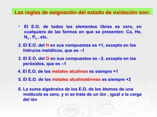 Las reglas de asignación del estado de oxidación son:

 •   El E.O. de todos los elementos libres es cero, en
     cualquiera de las formas en que se presenten: Ca, He,
     N2 , P4 , etc.
 2. El E.O. del H en sus compuestos es +1, excepto en los
    hidruros metálicos, que es –1
 3. El E.O. del O en sus compuestos es –2, excepto en los
    peróxidos, que es –1
 4. El E.O. de los metales alcalinos es siempre +1
 5. El E.O. de los metales alcalinotérreos es siempre +2

 6. La suma algebraica de los E.O. de los átomos de una
    molécula es cero, y si se trata de un ión , igual a la carga
    del ión
 