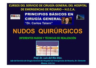 Prof. Dr. Luis del Rio Diez.
Jefe del Servicio de Cirugía General del Hospital de Emergencias de Rosario, Dr. Clemente
Álvarez. H.E.C.A.
CURSOS DEL SERVICIO DE CIRUGÍA GENERAL DEL HOSPITAL
DE EMERGENCIAS DE ROSARIO – H.E.C.A.
NUDOS QUIRÚRGICOS
DIFERENTES NUDOS Y TÉCNICAS DE REALIZACIÓN
 