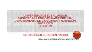 UNIVERSIDAD DE EL SALVADDOR.
FACULTAD MULTIDISCIPLINARIA ORIENTAL
DEPARTAMENTO DE BIOQUIMICA Y NUTRICIÓN.
NUTRICIÓN
CICLO I-24
NUTRICIÓNEN EL RECIEN NACIDO.
DRA. ANA JUDITH GUATEMALA DE CASTRO.
 